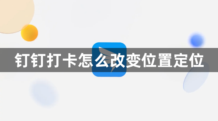 钉钉打卡怎么改变位置定位？钉钉打卡签到如何修改定位位置